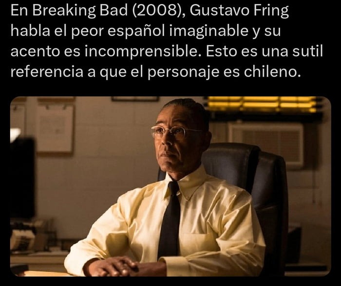 En Breaking Bad (2008), Gustavo Fring habla el peor español imaginable y su acento es incomprensible. Esto es una sutil referencia a que el personaje es chileno.