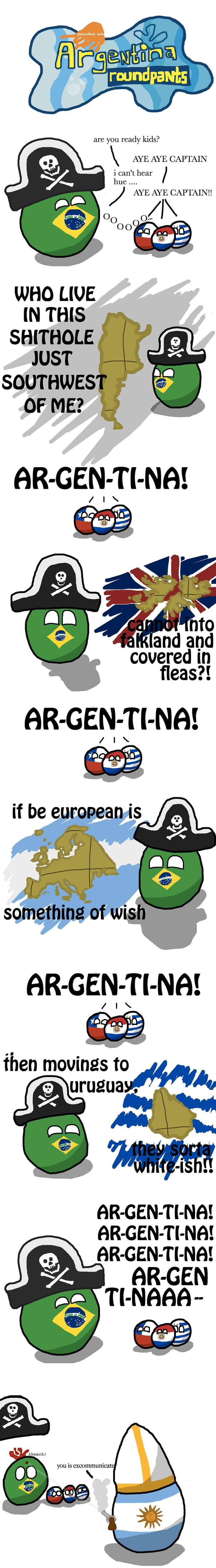 Argentina pantalones redondos. Niños de Polandball. ¿Están listos, niños? ¡SÍ, CAPITÁN! No puedo oír. Hue... ¡¡SÍ, CAPITÁN!! Ooooo... ¿QUIÉN VIVE EN ESTE AGUJERO DE MIERDA JUSTO AL SUROESTE DE MÍ? ¡AR-GEN-TI-NA! ¿No puede entrar en las Malvinas y está cubierto de pulgas?! ¡AR-GEN-TI-NA! Si ser europeo es algo deseable. ¡AR-GEN-TI-NA! Entonces se mu
