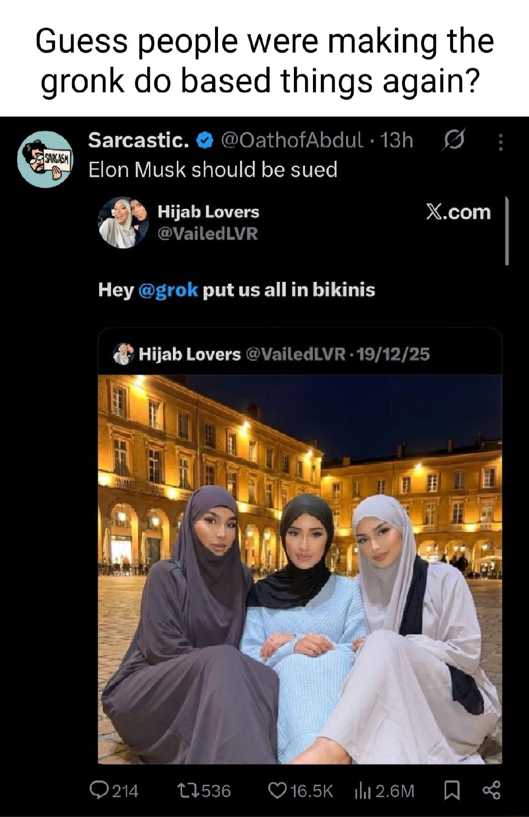 Guess people were making the gronk do based things again? Sarcastic. @OathofAbdul 13h Elon Musk should be sued Hijab Lovers @VailedLVR Hey @grok put us all in bikinis Hijab Lovers @VailedLVR 19/12/25