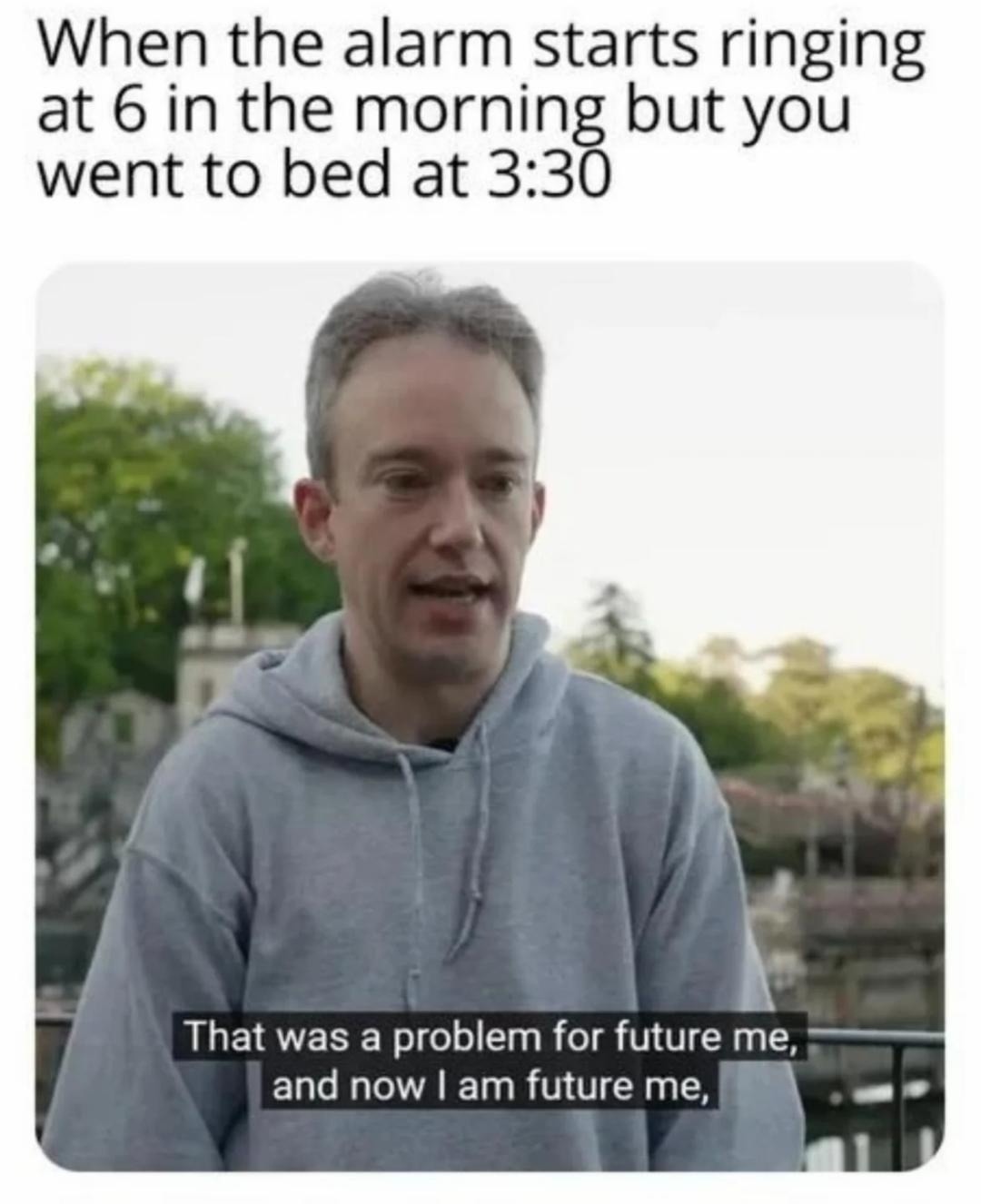 When the alarm starts ringing at 6 in the morning but you went to bed at 3:30. That was a problem for future me, and now I am future me,