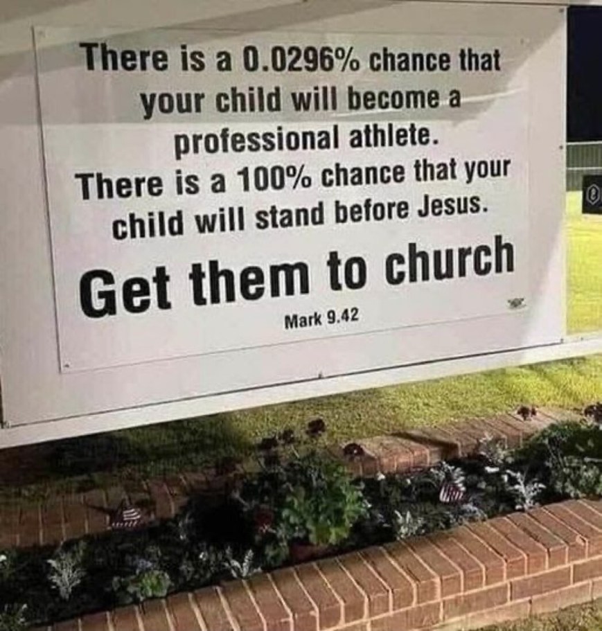 There is a 0.0296% chance that your child will become a professional athlete. There is a 100% chance that your child will stand before Jesus. Get them to church. Mark 9.42