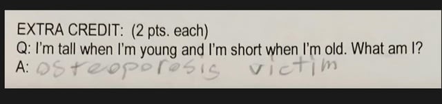 EXTRA CREDIT: (2 pts. each) Q: I'm tall when I'm young and I'm short when I'm old. What am I? A: osteoporosis victim