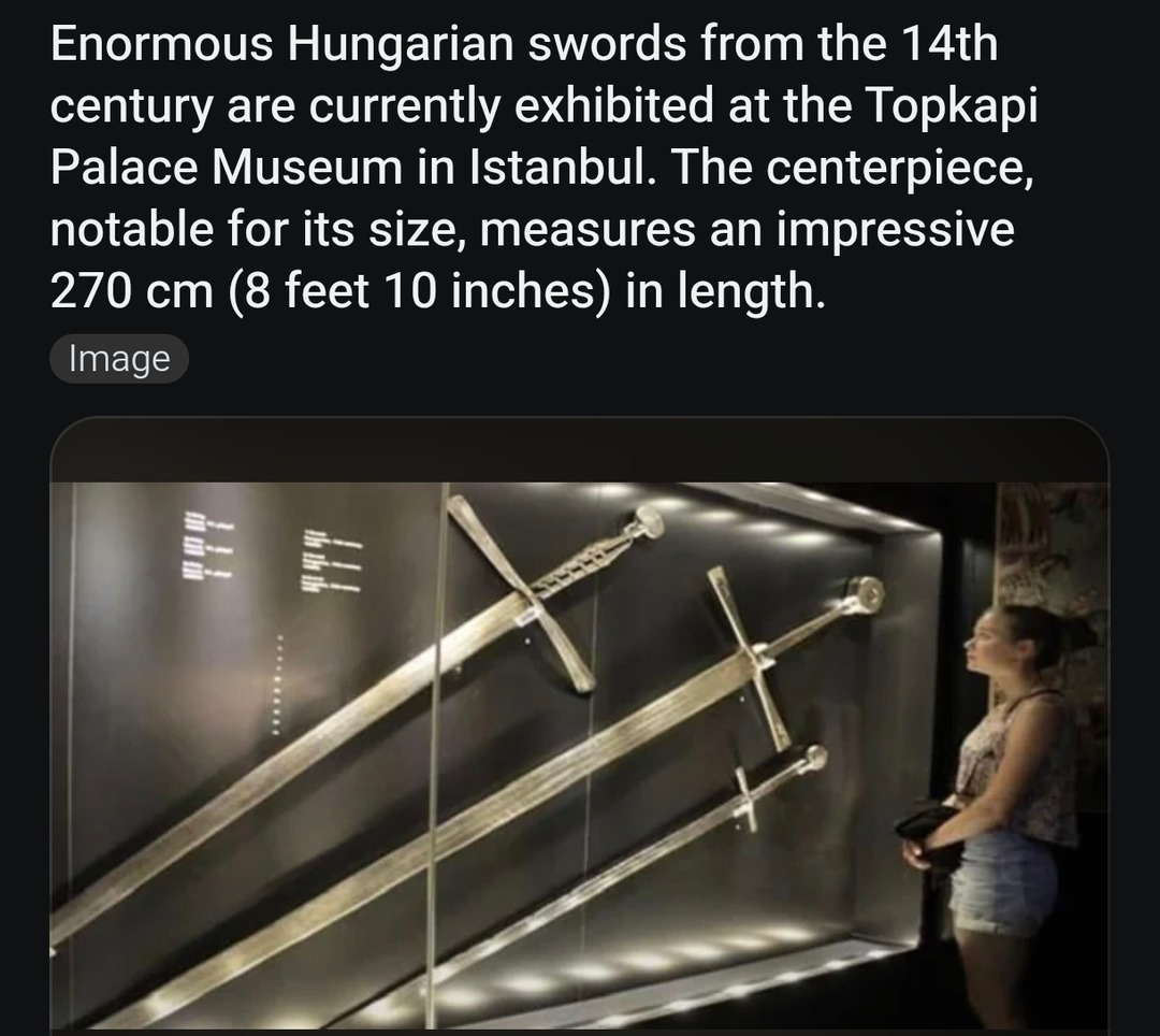 Enormous Hungarian swords from the 14th century are currently exhibited at the Topkapi Palace Museum in Istanbul. The centerpiece, notable for its size, measures an impressive 270 cm (8 feet 10 inches) in length.