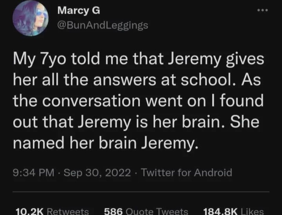 My 7yo told me that Jeremy gives her all the answers at school. As the conversation went on I found out that Jeremy is her brain. She named her brain Jeremy.
