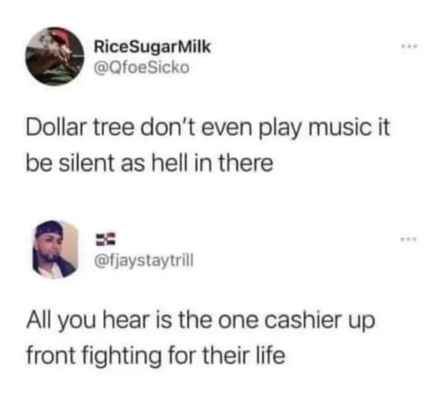 Dollar tree don't even play music it be silent as hell in there. All you hear is the one cashier up front fighting for their life.