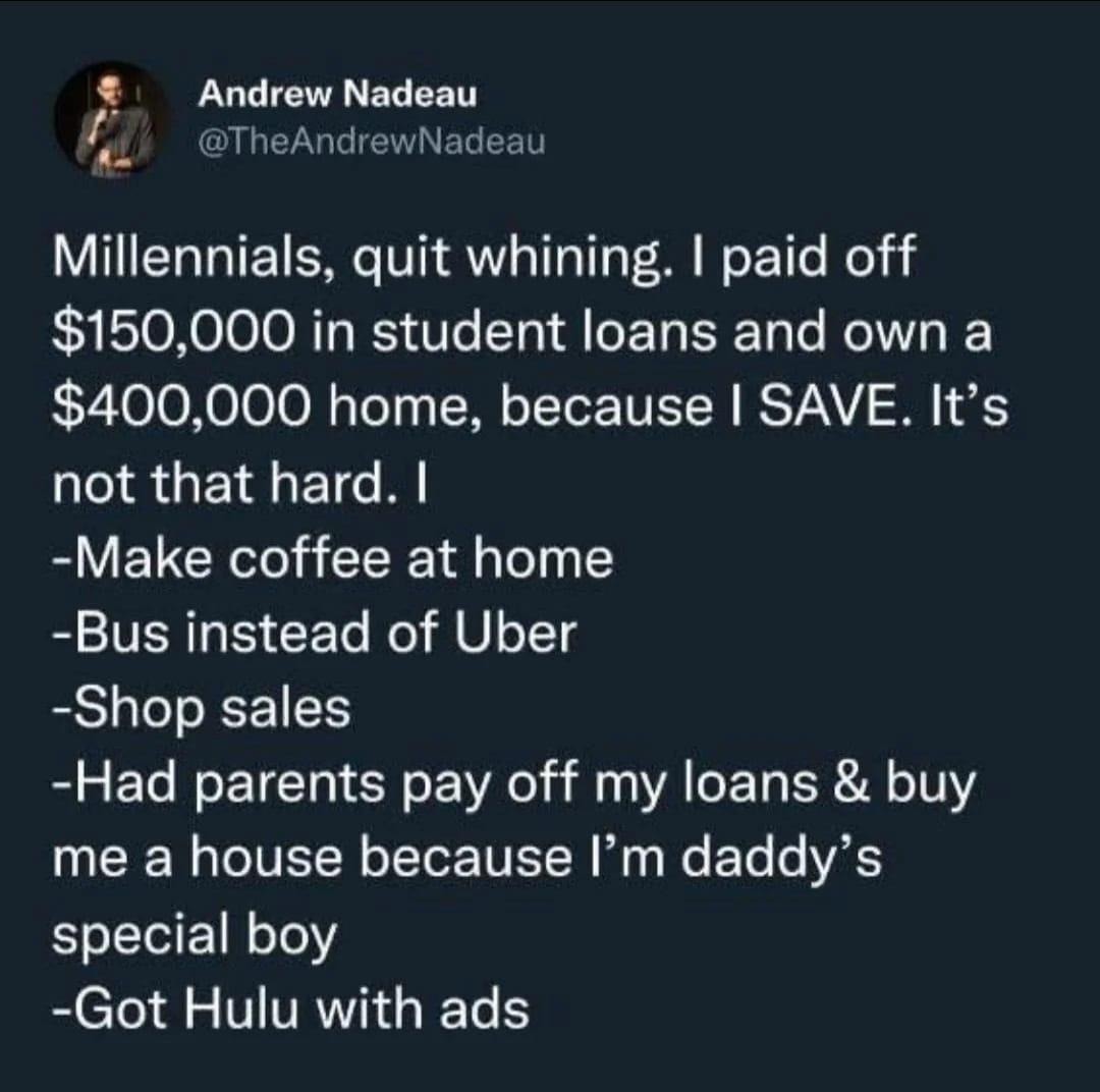 Andrew Nadeau @TheAndrewNadeau Millennials, quit whining. I paid off $150,000 in student loans and own a $400,000 home, because I SAVE. It's not that hard. I -Make coffee at home -Bus instead of Uber -Shop sales -Had parents pay off my loans & buy me a house because I'm daddy's special boy -Got Hulu with ads