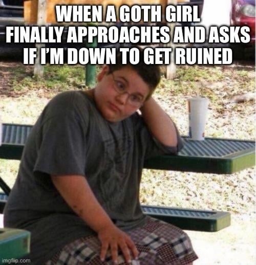 WHEN A GOTH GIRL FINALLY APPROACHES AND ASKS IF I'M DOWN TO GET RUINED