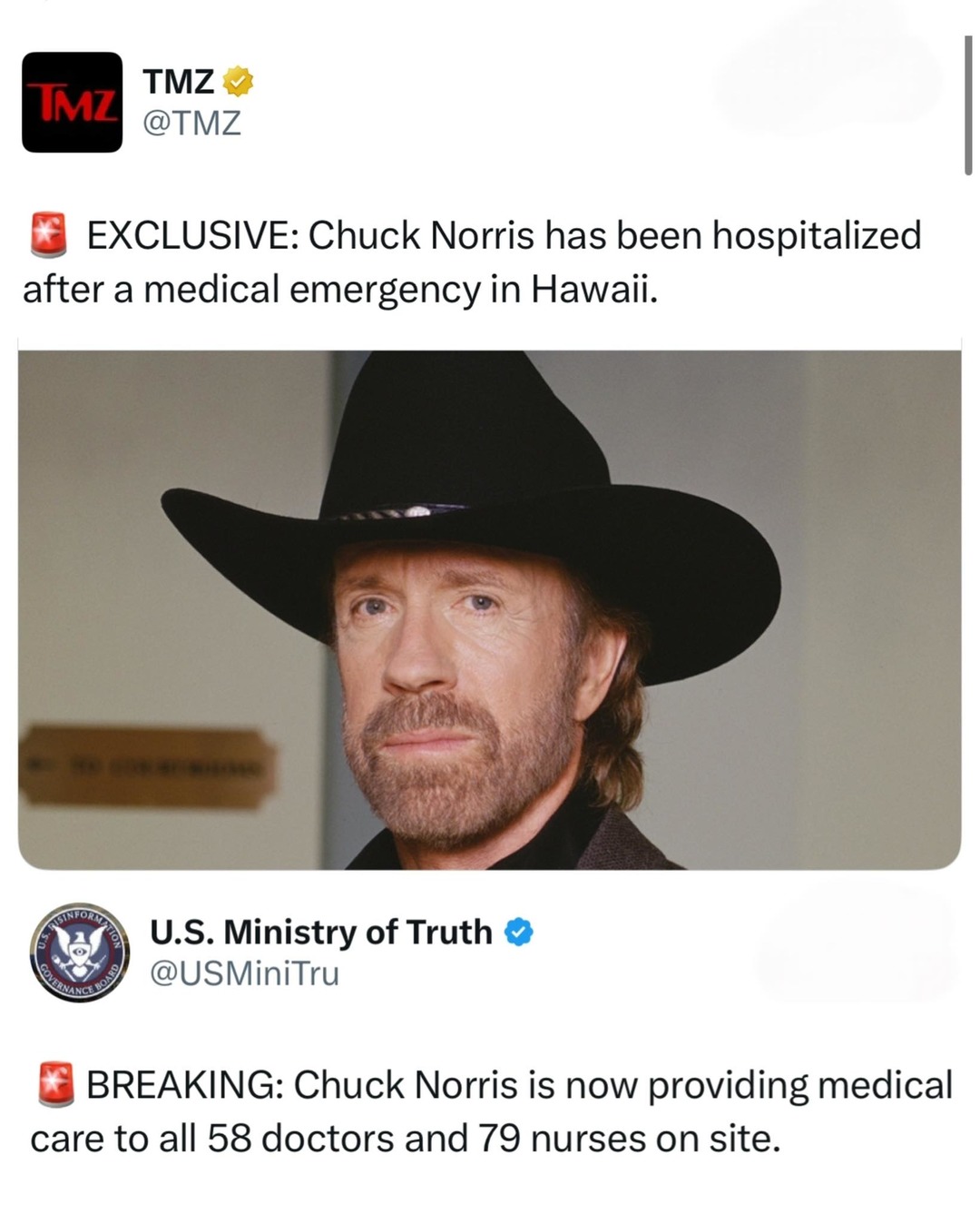 TMZ @TMZ EXCLUSIVE: Chuck Norris has been hospitalized after a medical emergency in Hawaii. U.S. Ministry of Truth @USMiniTru BREAKING: Chuck Norris is now providing medical care to all 58 doctors and 79 nurses on site.