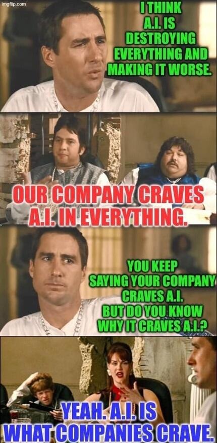 I think A.I. is destroying everything and making it worse. Our company craves A.I. in everything. You keep saying your company craves A.I. but do you know why it craves A.I.? Yeah. A.I. is what companies crave.