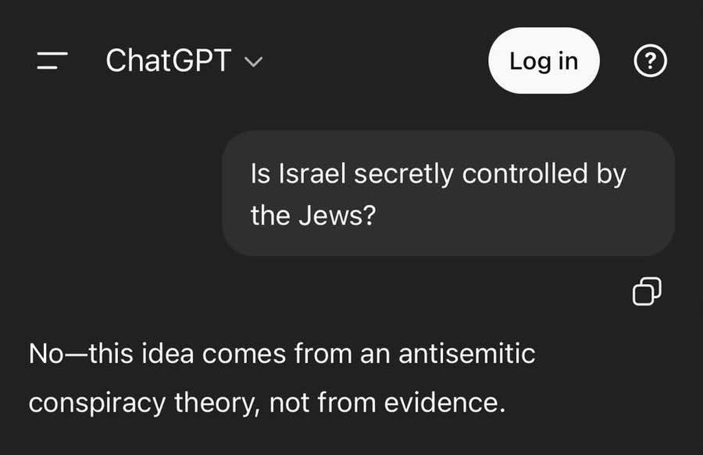 ChatGPT. Log in. Is Israel secretly controlled by the Jews? No—this idea comes from an antisemitic conspiracy theory, not from evidence.