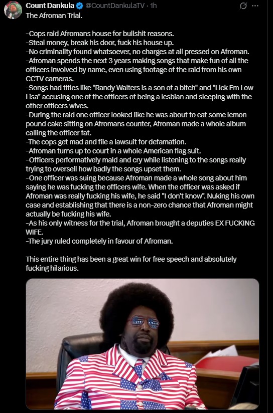Cops raid Afromans house for bullshit reasons. Steal money, break his door, fuck his house up. No criminality found whatsoever, no charges at all pressed on Afroman. Afroman spends the next 3 years making songs that make fun of all the officers involved by name, even using footage of the raid from his own CCTV cameras. Songs had titles like 