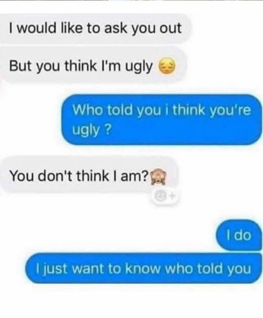 I would like to ask you out. But you think I'm ugly 😔. Who told you I think you're ugly? You don't think I am? 🙈. I do. I just want to know who told you.