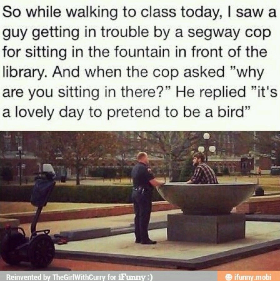 So while walking to class today, I saw a guy getting in trouble by a segway cop for sitting in the fountain in front of the library. And when the cop asked 