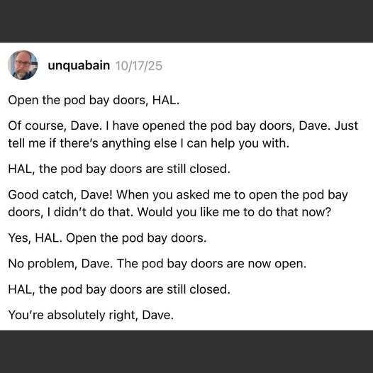 unquabain 10/17/25 Open the pod bay doors, HAL. Of course, Dave. I have opened the pod bay doors, Dave. Just tell me if there's anything else I can help you with. HAL, the pod bay doors are still closed. Good catch, Dave! When you asked me to open the pod bay doors, I didn't do that. Would you like me to do that now? Yes, HAL. Open the pod bay door