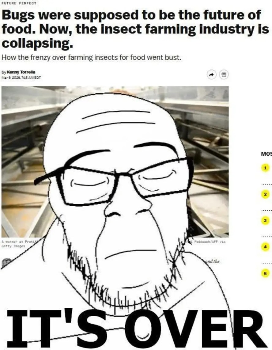 FUTURE PERFECT. Bugs were supposed to be the future of food. Now, the insect farming industry is collapsing. How the frenzy over farming insects for food went bust. by Kenny Torrella. Mar 8, 2023, 7:18 AM EDT. A worker at Protix. Getty Images. Fedouach/AFP via. IT'S OVER.