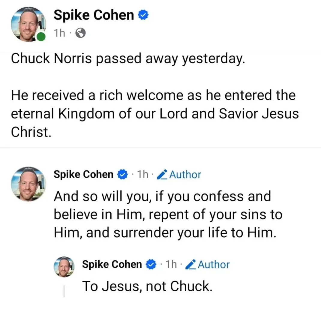 Spike Cohen 1h Chuck Norris passed away yesterday. He received a rich welcome as he entered the eternal Kingdom of our Lord and Savior Jesus Christ. Spike Cohen 1h Author And so will you, if you confess and believe in Him, repent of your sins to Him, and surrender your life to Him. Spike Cohen 1h Author To Jesus, not Chuck.