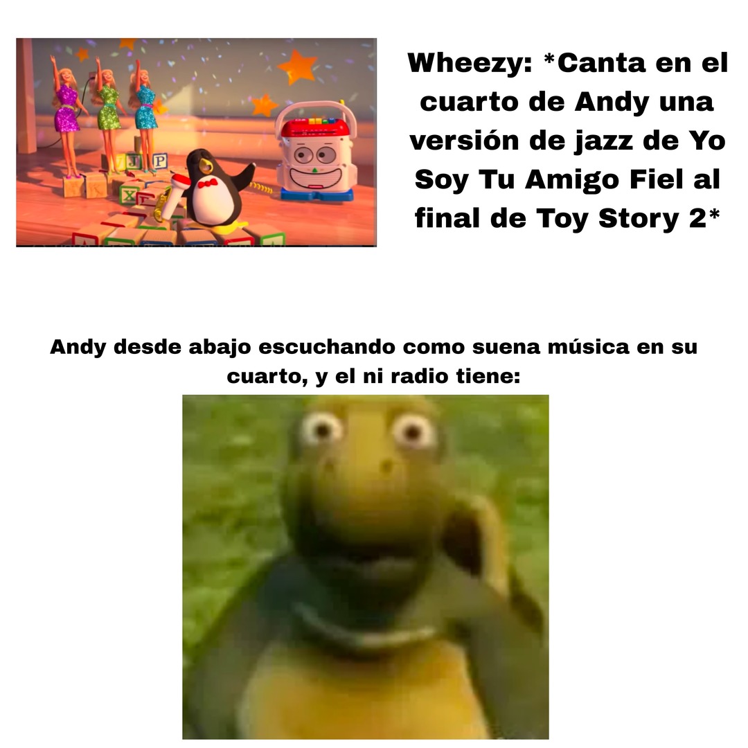 Wheezy: *Canta en el cuarto de Andy una versión de jazz de Yo Soy Tu Amigo Fiel al final de Toy Story 2* Andy desde abajo escuchando como suena música en su cuarto, y el ni radio tiene: