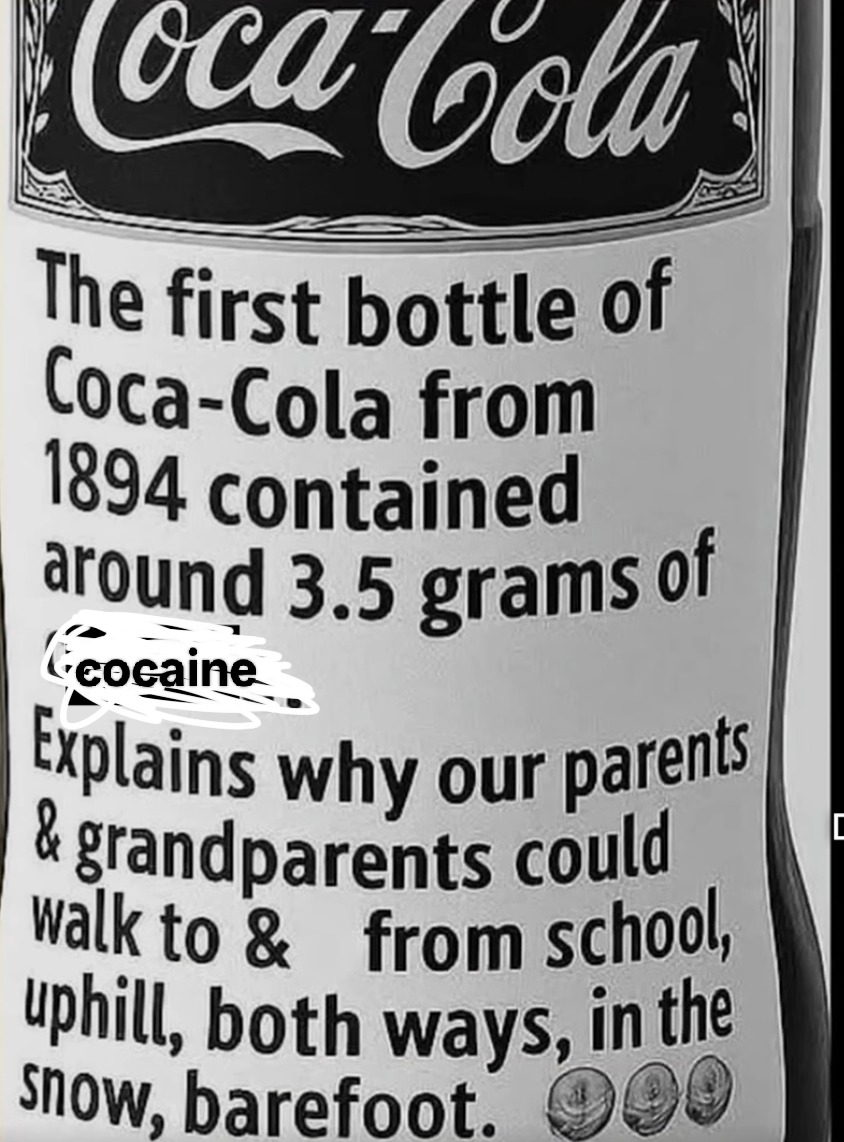 Coca-Cola. The first bottle of Coca-Cola from 1894 contained around 3.5 grams of cocaine. Explains why our parents & grandparents could walk to & from school, uphill, both ways, in the snow, barefoot.