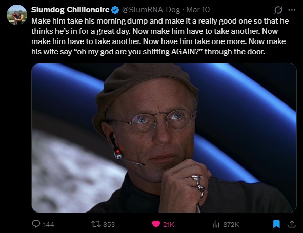 Make him take his morning dump and make it a really good one so that he thinks he's in for a great day. Now make him have to take another. Now make him have to take one more. Now make his wife say 