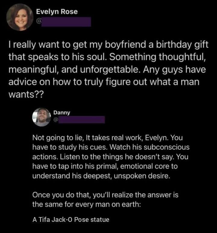 Evelyn Rose: I really want to get my boyfriend a birthday gift that speaks to his soul. Something thoughtful, meaningful, and unforgettable. Any guys have advice on how to truly figure out what a man wants?? Danny: Not going to lie, It takes real work, Evelyn. You have to study his cues. Watch his subconscious actions. Listen to the things he doesn