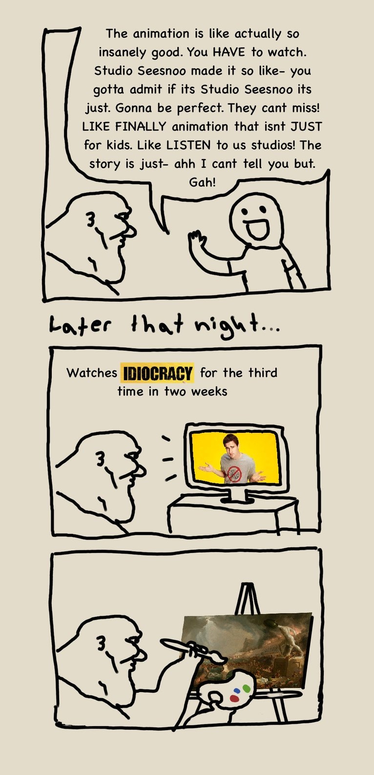 The animation is like actually so insanely good. You HAVE to watch. Studio Seesnoo made it so like- you gotta admit if its Studio Seesnoo its just. Gonna be perfect. They cant miss! LIKE FINALLY animation that isnt JUST for kids. Like LISTEN to us studios! The story is just- ahh I cant tell you but. Gah! Later that night... Watches IDIOCRACY for th