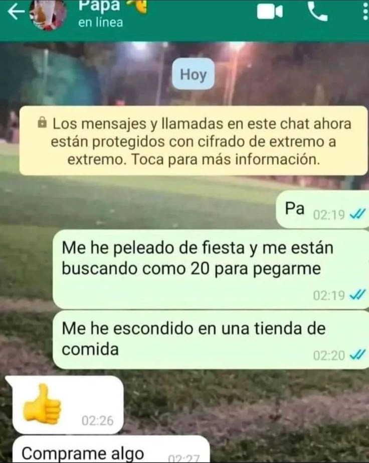 Papa en línea. Hoy. Los mensajes y llamadas en este chat ahora están protegidos con cifrado de extremo a extremo. Toca para más información. Pa. Me he peleado de fiesta y me están buscando como 20 para pegarme. Me he escondido en una tienda de comida. Comprame algo.