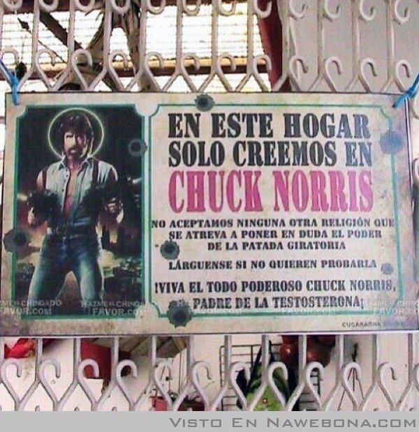 EN ESTE HOGAR SOLO CREEMOS EN CHUCK NORRIS. NO ACEPTAMOS NINGUNA OTRA RELIGIÓN QUE SE ATREVA A PONER EN DUDA EL PODER DE LA PATADA GIRATORIA. LÁRGUENSE SI NO QUIEREN PROBARLA. ¡VIVA EL TODO PODEROSO CHUCK NORRIS, PADRE DE LA TESTOSTERONA!