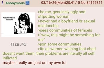 Anonymous 03/16/26(Mon)20:41:15 No.84155811. fuck my retard baka life. Be me, genuinely ugly and offputting woman. Never had a boyfriend or sexual relationship. Sees communities of femcels. Wow, this might be something for me. Join some communities. It's all women whining that Chad doesn't want them, their problems are literally all self inflicted.