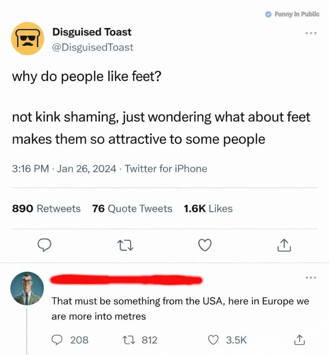 Disguised Toast asks: why do people like feet? Not kink shaming, just wondering what about feet makes them so attractive to some people. A user replies: That must be something from the USA, here in Europe we are more into metres.