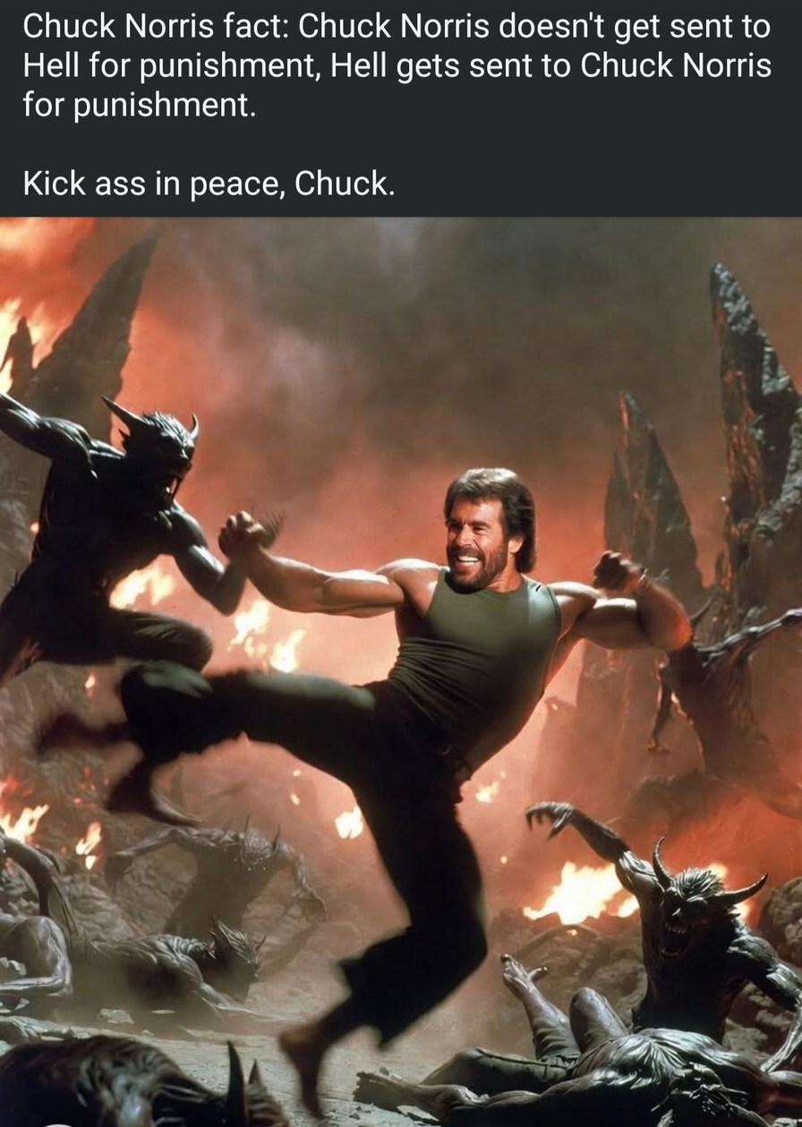 Chuck Norris fact: Chuck Norris doesn't get sent to Hell for punishment, Hell gets sent to Chuck Norris for punishment. Kick ass in peace, Chuck.