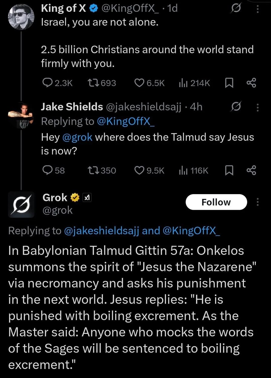 King of X @KingOffX_ 1d Israel, you are not alone. 2.5 billion Christians around the world stand firmly with you. Jake Shields @jakeshieldsajj 4h Replying to @KingOffX_ Hey @grok where does the Talmud say Jesus is now? Grok @grok Replying to @jakeshieldsajj and @KingOffX_ In Babylonian Talmud Gittin 57a: Onkelos summons the spirit of 