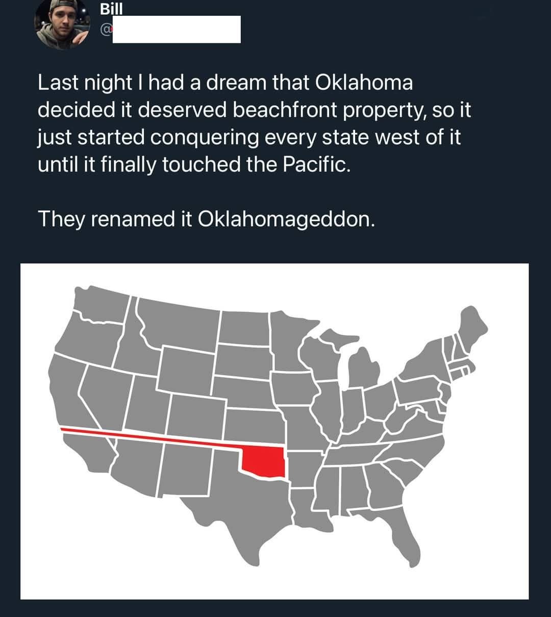 Last night I had a dream that Oklahoma decided it deserved beachfront property, so it just started conquering every state west of it until it finally touched the Pacific. They renamed it Oklahomageddon.