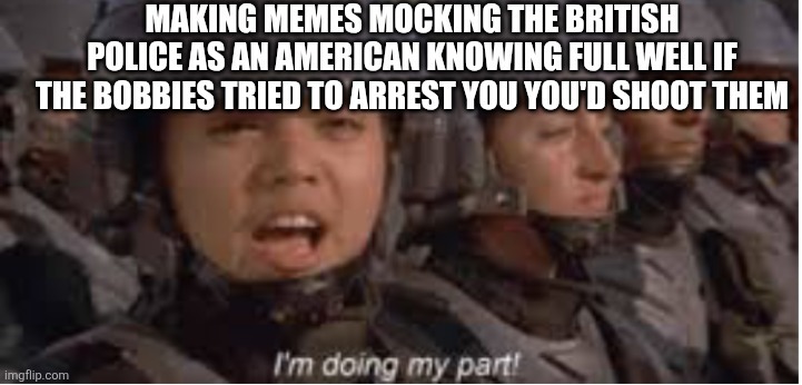 MAKING MEMES MOCKING THE BRITISH POLICE AS AN AMERICAN KNOWING FULL WELL IF THE BOBBIES TRIED TO ARREST YOU'D SHOOT THEM I'm doing my part!