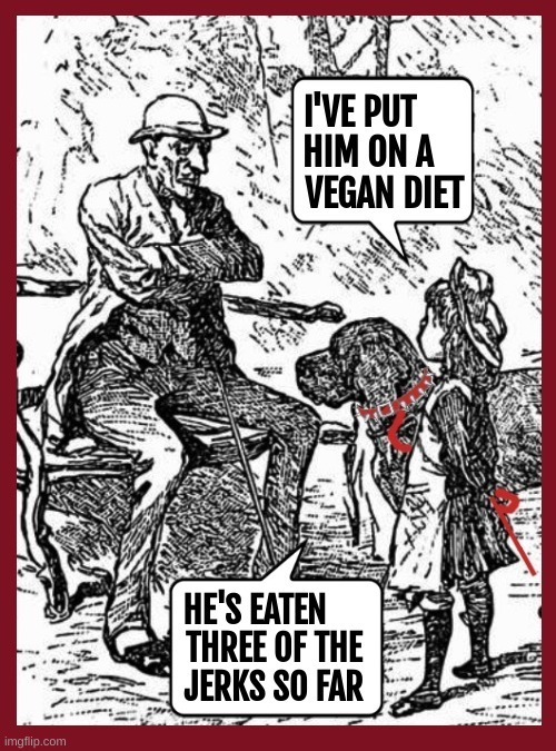 I'VE PUT HIM ON A VEGAN DIET. HE'S EATEN THREE OF THE JERKS SO FAR.