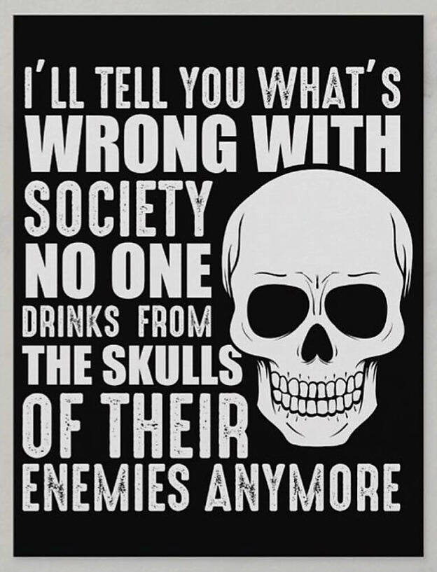 I'LL TELL YOU WHAT'S WRONG WITH SOCIETY NO ONE DRINKS FROM THE SKULLS OF THEIR ENEMIES ANYMORE