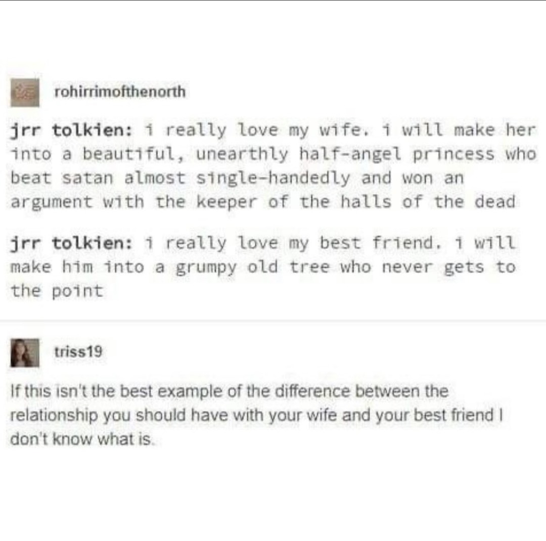 rohirrimofthenorth jrr tolkien: i really love my wife. i will make her into a beautiful, unearthly half-angel princess who beat satan almost single-handedly and won an argument with the keeper of the halls of the dead jrr tolkien: i really love my best friend. i will make him into a grumpy old tree who never gets to the point triss19 If this isn't 