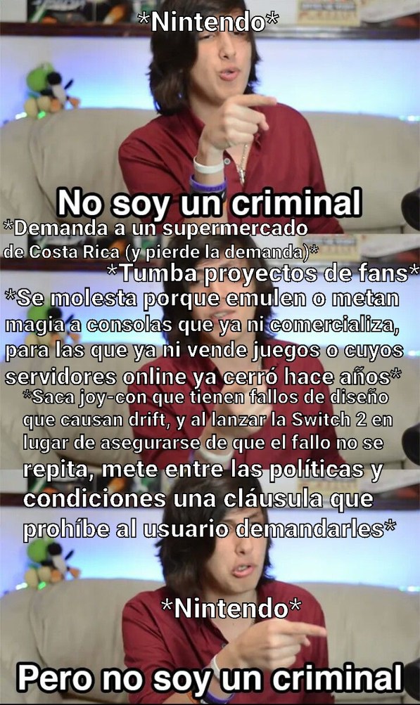 Nintendo. No soy un criminal. Demanda a un supermercado de Costa Rica (y pierde la demanda). Tumba proyectos de fans. Se molesta porque emulen o metan magia a consolas que ya ni comercializa, para las que ya ni vende juegos o cuyos servidores online ya cerró hace años. Saca joy-con que tienen fallos de diseño que causan drift, y al lanzar la Switch