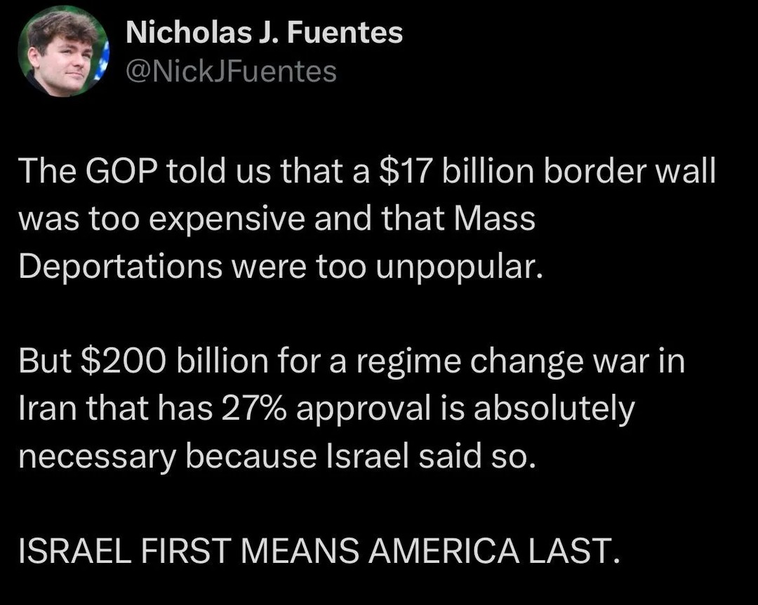 Nicholas J. Fuentes @NickJFuentes The GOP told us that a $17 billion border wall was too expensive and that Mass Deportations were too unpopular. But $200 billion for a regime change war in Iran that has 27% approval is absolutely necessary because Israel said so. ISRAEL FIRST MEANS AMERICA LAST.