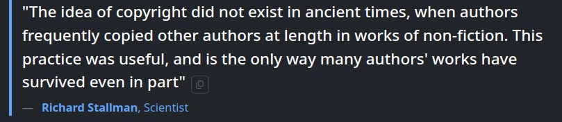 The idea of copyright did not exist in ancient times, when authors frequently copied other authors at length in works of non-fiction. This practice was useful, and is the only way many authors' works have survived even in part — Richard Stallman, Scientist