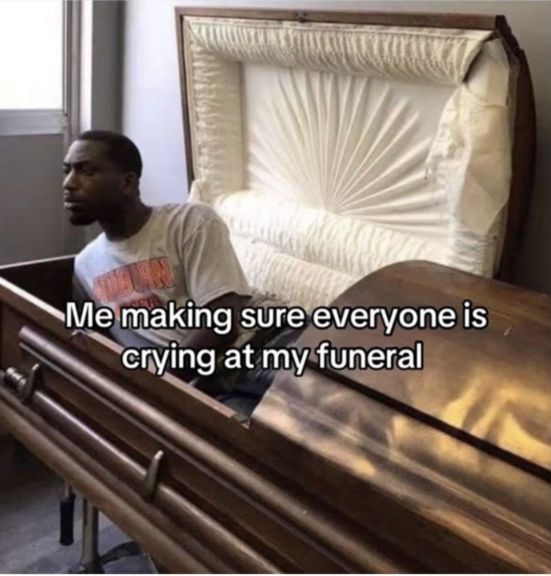 Me making sure everyone is crying at my funeral