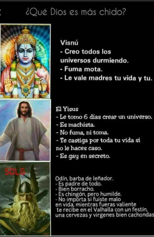 ¿Qué Dios es más chido?
Visnú
- Creo todos los universos durmiendo.
- Fuma mota.
- Le vale madres tu vida y tu.
El Yisus
- Le tomo 6 días crear un universo.
- Es machista.
- No fuma, ni toma.
- Te castiga por toda tu vida si no le haces caso.
- Es gay en secreto.
Odín, barba de leñador.
- Es padre de todo.
- Bien borracho.
- Es chingón, pero humild