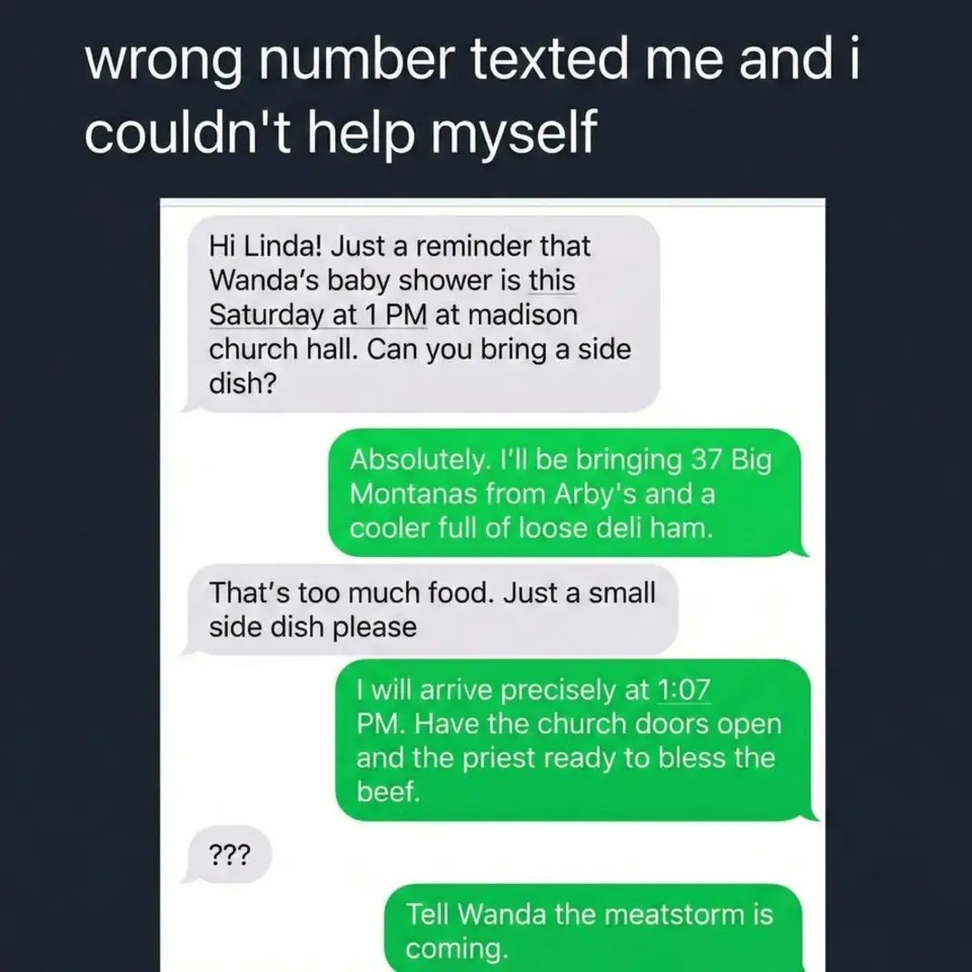 wrong number texted me and i couldn't help myself. Hi Linda! Just a reminder that Wanda's baby shower is this Saturday at 1 PM at madison church hall. Can you bring a side dish? Absolutely. I'll be bringing 37 Big Montanas from Arby's and a cooler full of loose deli ham. That's too much food. Just a small side dish please. I will arrive precisely a