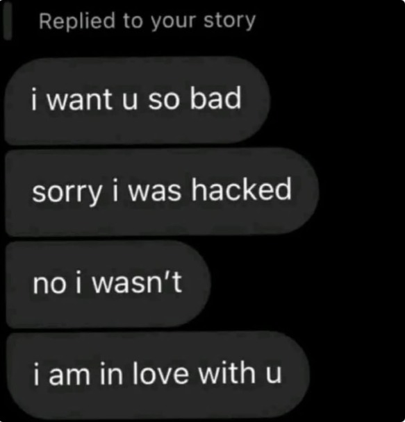 Replied to your story
i want u so bad
sorry i was hacked
no i wasn't
i am in love with u
