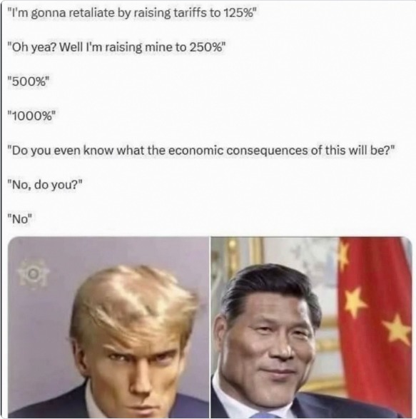 I'm gonna retaliate by raising tariffs to 125%. Oh yea? Well I'm raising mine to 250%. 500%. 1000%. Do you even know what the economic consequences of this will be? No, do you? No.