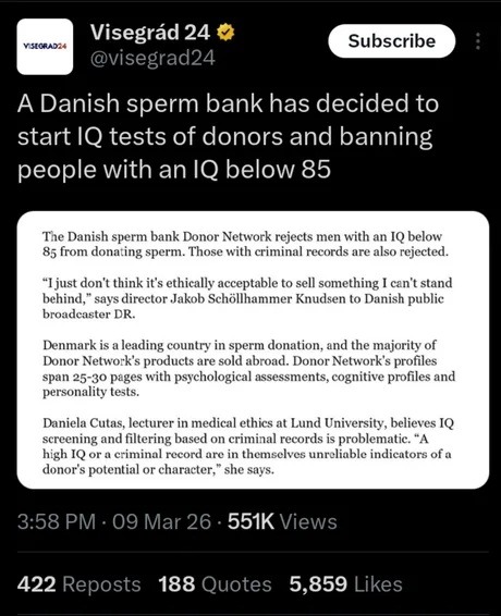 Visegrád 24 @visegrad24 Subscribe
A Danish sperm bank has decided to start IQ tests of donors and banning people with an IQ below 85
The Danish sperm bank Donor Network rejects men with an IQ below 85 from donating sperm. Those with criminal records are also rejected.
“I just don’t think it’s ethically acceptable to sell something I can’t stand beh