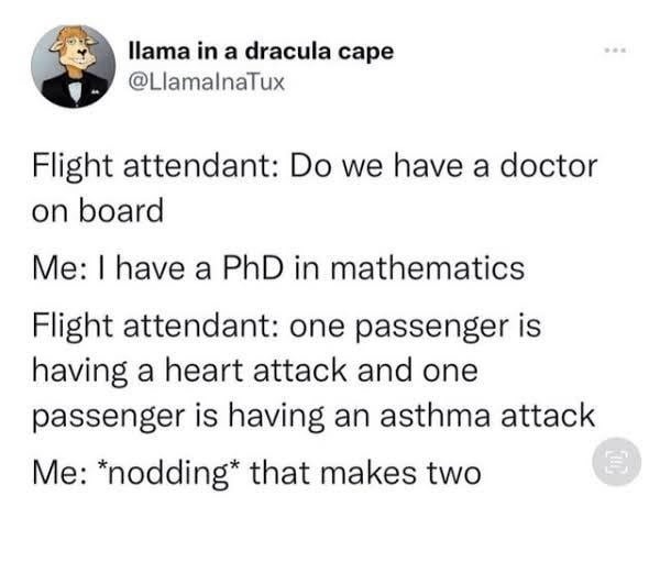 Llama in a dracula cape @LlamalnaTux
Flight attendant: Do we have a doctor on board
Me: I have a PhD in mathematics
Flight attendant: one passenger is having a heart attack and one passenger is having an asthma attack
Me: *nodding* that makes two