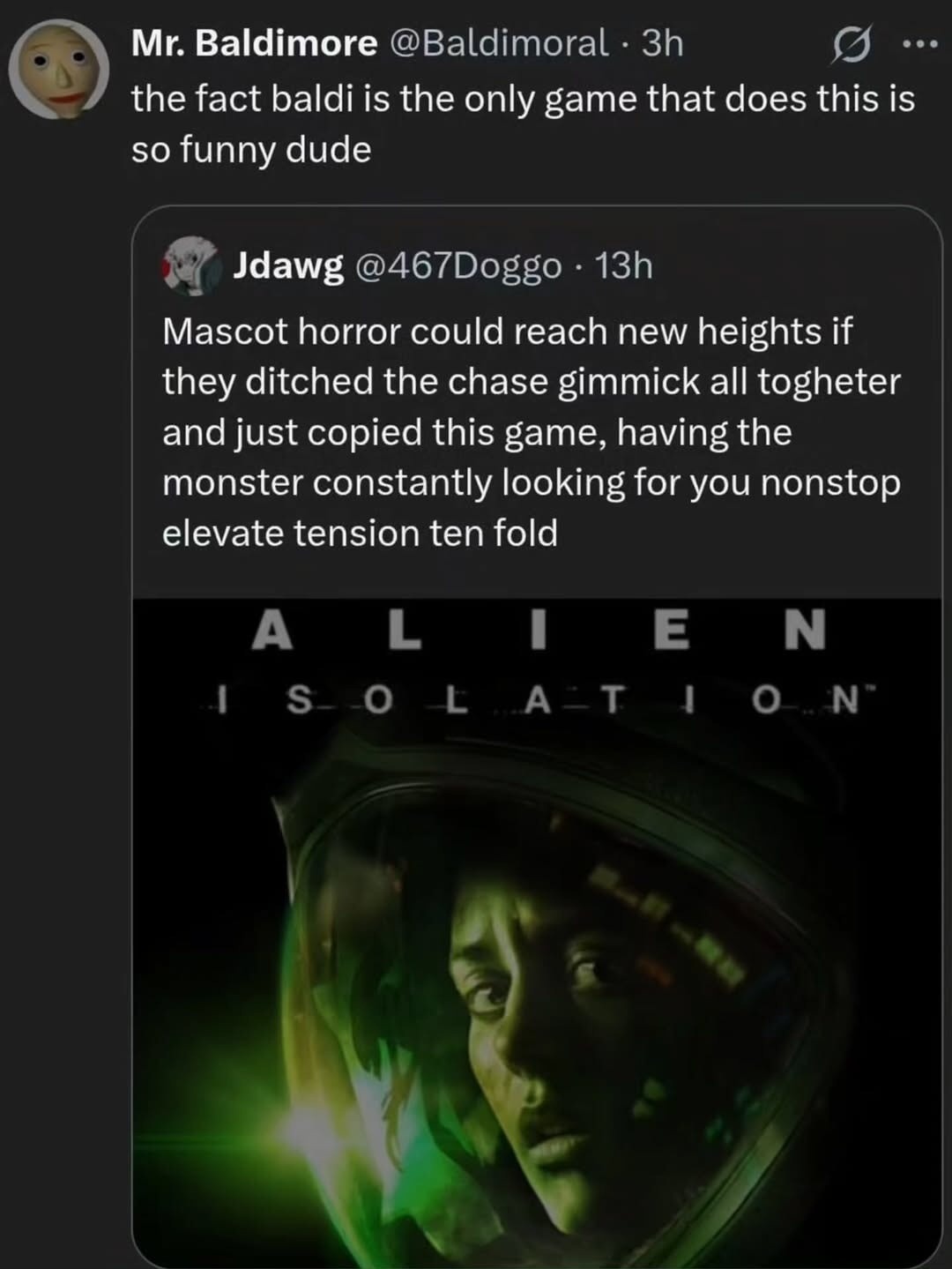 Mr. Baldimore @Baldimoral · 3h the fact baldi is the only game that does this is so funny dude Jdawg @467Doggo · 13h Mascot horror could reach new heights if they ditched the chase gimmick all togheter and just copied this game, having the monster constantly looking for you nonstop elevate tension ten fold ALIEN ISOLATION