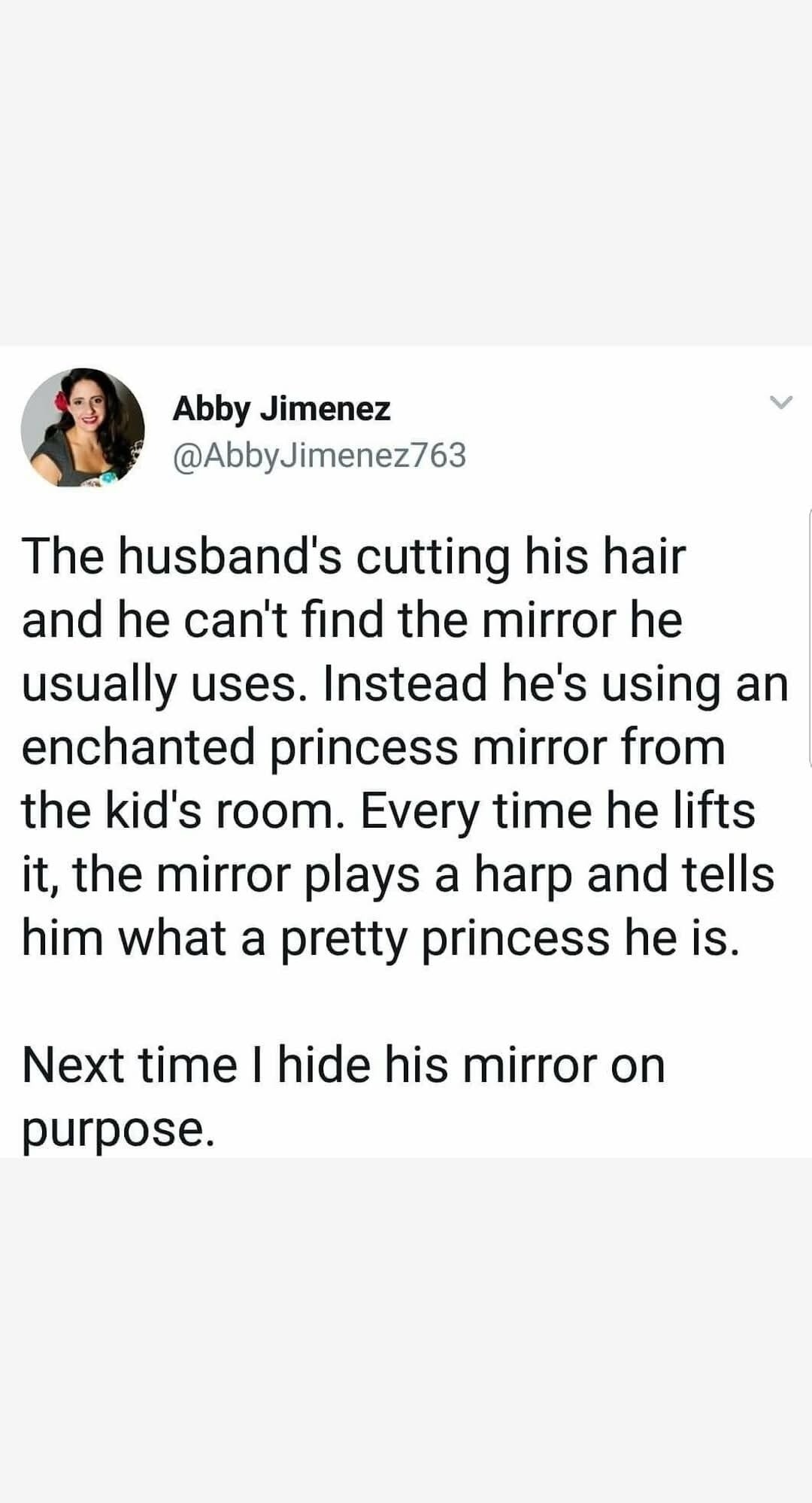 Abby Jimenez @AbbyJimenez763 The husband's cutting his hair and he can't find the mirror he usually uses. Instead he's using an enchanted princess mirror from the kid's room. Every time he lifts it, the mirror plays a harp and tells him what a pretty princess he is. Next time I hide his mirror on purpose.