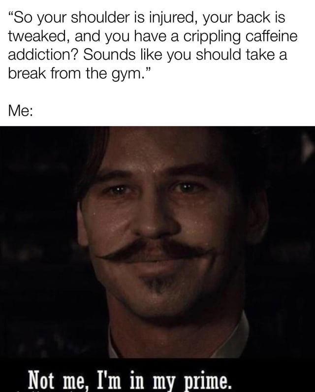 So your shoulder is injured, your back is tweaked, and you have a crippling caffeine addiction? Sounds like you should take a break from the gym. Me: Not me, I'm in my prime.