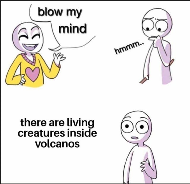 blow my mind hmmm.. there are living creatures inside volcanoes